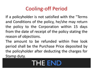 Cooling-off Period 
If a policyholder is not satisfied with the "Terms 
and Conditions of the policy, he/she may return 
the policy to the Corporation within 15 days 
from the date of receipt of the policy stating the 
reason of objections. 
The amount to be refunded within free look 
period shall be the Purchase Price deposited by 
the policyholder after deducting the charges for 
Stamp duty. 
