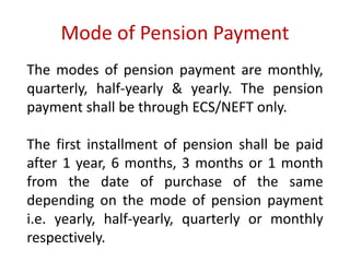 Mode of Pension Payment 
The modes of pension payment are monthly, 
quarterly, half-yearly & yearly. The pension 
payment shall be through ECS/NEFT only. 
The first installment of pension shall be paid 
after 1 year, 6 months, 3 months or 1 month 
from the date of purchase of the same 
depending on the mode of pension payment 
i.e. yearly, half-yearly, quarterly or monthly 
respectively. 
 