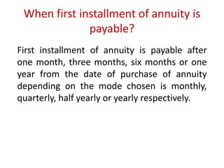 When first installment of annuity is 
payable? 
First installment of annuity is payable after 
one month, three months, six months or one 
year from the date of purchase of annuity 
depending on the mode chosen is monthly, 
quarterly, half yearly or yearly respectively. 
 