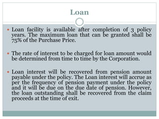 Loan 
 Loan facility is available after completion of 3 policy 
years. The maximum loan that can be granted shall be 
75% of the Purchase Price. 
 The rate of interest to be charged for loan amount would 
be determined from time to time by the Corporation. 
 Loan interest will be recovered from pension amount 
payable under the policy. The Loan interest will accrue as 
per the frequency of pension payment under the policy 
and it will be due on the due date of pension. However, 
the loan outstanding shall be recovered from the claim 
proceeds at the time of exit. 
 