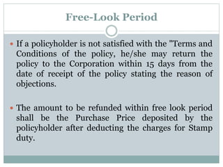 Free-Look Period 
 If a policyholder is not satisfied with the "Terms and 
Conditions of the policy, he/she may return the 
policy to the Corporation within 15 days from the 
date of receipt of the policy stating the reason of 
objections. 
 The amount to be refunded within free look period 
shall be the Purchase Price deposited by the 
policyholder after deducting the charges for Stamp 
duty. 
 