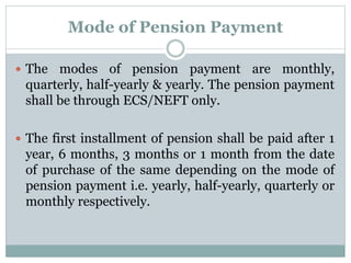 Mode of Pension Payment 
 The modes of pension payment are monthly, 
quarterly, half-yearly & yearly. The pension payment 
shall be through ECS/NEFT only. 
 The first installment of pension shall be paid after 1 
year, 6 months, 3 months or 1 month from the date 
of purchase of the same depending on the mode of 
pension payment i.e. yearly, half-yearly, quarterly or 
monthly respectively. 
 