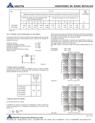 VOLTTS Componentes Eletrônicos Ltda.
Rua Brasil, 827 - Rudge Ramos - S.B.C. - Cep:09627-000 - SP - Brasil - Tel: (11) 4368-2411 - Fax: (11) 4368-9689 - www.voltts.com.br
VARISTORES DE ÓXIDO METÁLICOVOLTTS
19.2 - Proteção contra sobretensões na rede elétrica
O exemplo da figura 21 mostra a proteção contra influências fortes, que são
encontradas em redes contaminadas (incluso influência de indução de
energia de um raio).
Tensão de serviço UN
= 220V
Amplitude da tensão de choque Us
= 5KV
Impedância característica da linha de rede ZW
= 25W
Duração do impulso tr
= 100ms
Número de influências durante o tempo
Total de serviço 100 vezes
Tipo Emáx
(J) Máx.
carga
permanenteMáxima absorção de energia em função do número de absorções ao longo da vida útil do varistor
Entrada de energia com onda retangular 20ms
(onda normalizada 8/20ms)
Entrada de energia com onda retangular 2ms
VTR 05K20
VTR 07K20
1 102
104
106
¥ 1 102
104
106
¥ W
0,28 0,03 0,009 0,004 0,002 0,52 0,11 0,07 0,05 0,05 0,01
0,7 0,08 0,03 0,01 0,005 1,2 0,30 0,18 0,12 0,09 0,02
• Primeiro passo de seleção
O varistor mais indicado deve ser escolhido entre os 5 tipos da tabela
standard (figura 22) com o código final “250”, se quisermos considerar uma
possível elevação da rede de até 30V.
Figura 21
Tipo Máx. tensão
de serviço
permitida
(V)
Ueff
U-
VTR 05K250
VTR 07K250
VTR 10K250
VTR 14K250
VTR 20K250
250 320
• Segundo passo de seleção
a) Corrente através do varistor
A amplitude da onda de corrente que corresponde a onda de tensão de
choque é calculada com a impedância característica Zw que aqui é 25W
(figura 16)
Vamos supor que a onda da corrente de choque tem uma forma e duração tal
que depois da transformação em uma onda retangular equivalente (figura
15) resulta um tempo de fluxo de corrente de 100ms.
( duração do impulso).
Sobretensões com a amplitude e duração aqui especificadas, podem ser
consideradas como cargas muito raras. Por isso estima-se como suficiente
100 vezes durante a vida útil do componente.
Para 200A, 100ms, 100 vezes se obtém dos campos derating (figura 23 A e
B)
VTR14K250 i
máx = 120A
VTR20K250 i
máx = 270A
Figura 23A
Î Us 5KV 200A
Z w 25W
^=
Figura 19
= = =
Figura 23B
Pág. 10/32
 