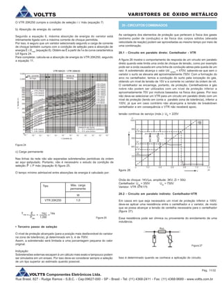 VOLTTS Componentes Eletrônicos Ltda.
Rua Brasil, 827 - Rudge Ramos - S.B.C. - Cep:09627-000 - SP - Brasil - Tel: (11) 4368-2411 - Fax: (11) 4368-9689 - www.voltts.com.br
VARISTORES DE ÓXIDO METÁLICOVOLTTS
O VTR 20K250 cumpre a condição de seleção i £ i
máx (equação 7)
b) Absorção de energia do varistor
Segundo a equação 6, máxima absorção de energia do varistor está
intimamente ligada com a máxima corrente de choque permitida.
Por isso, é seguro que um varistor selecionado segundo a carga de corrente
de choque também cumpra com a condição de seleção para a absorção de
energia Ê £ Emáx
(equação 8). Obtém-se Ê a partir de Î e da curva característica
U/I figura 24.
Para completar, calcula-se a absorção de energia do VTR 20K250, segundo
a equação 11.
Figura 24
c) Carga permanente
Nas linhas da rede não são esperadas sobretensões periódicas da ordem
ao aqui estipulado. Portanto, não é necessário o estudo da condição de
seleção. £ P máx (equação 9) figura 25.
O tempo mínimo admissível entre absorções de energia é calculado por:
^P
• Terceiro passo de seleção
O nível de proteção alcançado (para a posição mais desfavorável do varistor
na zona de tolerância), já determinado em b, é de 700V.
Assim, a sobretensão será limitada a uma porcentagem pequena do valor
original.
Indiçação:
Sobretensões externas escapam à um cálculo mais exato e tampouco podem
ser simulados em um ensaio. Por isso deve-se considerar sempre a seleção
de um tipo superior ao estimado quando possível.
Tipo Máx. carga
permanente
VTR 20K250
W
1,0
Tmáx
Ê 14J 14s
Pmáx
1,0W Figura 25
As vantagens dos elementos de proteção que pertecem à física dos gases
(extremo poder de condução) e da física dos corpos sólidos (elevada
velocidade de reação) podem ser aproveitadas ao mesmo tempo por meio de
uma combinação.
20.1 - Circuito em paralelo direto: Centelhador - VTR
A figura 26 mostra o comportamento de resposta de um circuito em paralelo
direto quando este limita uma onda de choque de tensão, como por exemplo
pode ser a onda causada em uma linha de condução aérea pela queda de um
raio: A sobretensão alcança o valor Ud varistor
= 470V, sabendo-se que sem o
varistor o surto se elevaria até aproximadamente 750V. Com a formação do
arco no centelhador, temos a condução do surto pela ionização do gás,
obtendo um nível de tensão de 15V e a corrente no varistor da ordem de nA.
O centelhador se encarrega, portanto, da proteção. Centelhadores à gás
nobre não podem ser utilizados com um nível de proteção inferior a
aproximadamente 70V por motivos baseados na física dos gases. Por isso
não deve-se selecionar um VTR para um circuito em paralelo direto com um
nível de proteção (tendo em conta a paralelo zona de tolerância), inferior a
100V, já que em caso contrário não alcançaria a tensão de breakdown
centelhador e em consequência o VTR não receberá apoio.
tensão contínua de serviço (máx.): UB
= 225V
figura 26
= = =
Onda de choque: 1KV/ms, amplitude: 3KV, Zi = 50W
Centelhador: Uag
= 350V Uas
= 750V
Varistor: VTR 07K175
20.2 - Circuito em paralelo indireto: Centelhador-VTR
Em casos em que seja necessário um nível de proteção inferior a 100V,
deve-se aplicar uma resistência entre o centelhador e o varistor, de modo
que se possa alcançar a tensão de centelha necessária para o centelhador
(figura 27).
Essa resistência pode ser ohmica ou proveniente do enrolamento de uma
indutância.
Figura 27
Isso é determinado quando se conhece a aplicação do circuito.
20 - CIRCUITOS COMBINADOS
Pág. 11/32
 