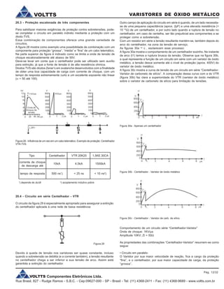 VOLTTS Componentes Eletrônicos Ltda.
Rua Brasil, 827 - Rudge Ramos - S.B.C. - Cep:09627-000 - SP - Brasil - Tel: (11) 4368-2411 - Fax: (11) 4368-9689 - www.voltts.com.br
VARISTORES DE ÓXIDO METÁLICOVOLTTS
20.3 - Proteção escalonada de três componentes
Para satisfazer maiores exigências de proteção contra sobretensões, pode-
se completar o circuito em paralelo indireto mediante a proteção com um
diodo TVS.
Essa combinação de componentes oferece uma grande variedade de
circuitos.
A figura 28 mostra como exemplo uma possibilidade de combinação com um
componente para proteção “grossa”, “média” e “fina” de um cabo telemático.
Na parte superior da figura é indicado como se limita a onda de tensão de
choque escalonadamente até abaixo de 50V.
Deve-se levar em conta que o centelhador pode ser utilizado sem auxílio
para extinção, já que a fonte de tensão é de alta resistência ohmica.
Diodos TVS são diodos Zener’s em avalanche desenvolvidos com a finalidade
de obter uma boa capacidade de carga com corrente de choque, com um
tempo de resposta extremamente curto e um excelente expoente não linear
(a = 50 até 100).
Figura 28 - Influência de um raio em um cabo telemático. Exemplo de proteção: Centelhador
VTR-TVS.
Tipo Centelhador VTR 20K25 1,5KE 30CA
corrente de choque
de descarga até
tempo de resposta
10kA 4,5kA 1500kA
500 ns1
) < 25 ns < 10 ns2
)
1
) depende de du/dt 2
) acoplamento indutivo pobre
20.4 - Circuito em série Centelhador - VTR
O circuito da figura 29 é especialmente apropriado para assegurar a extinção
do centelhador aplicada à uma rede de baixa resistência:
Figura 29
Figura 30a - Apenas um centelhador
Figura 30b - Centelhador - Varistor de óxido metálico
Figura 30c - Centelhador - Varistor de carb. de sílico
Devido à queda de tensão nos varistores ser quase constante, incluso
quando a sobretensão se debilita (e a corrente também), a tensão resultante
no centelhador chega a ser inferior a sua tensão de arco. Assim está
garantida a extinção do centelhador.
Outro campo de aplicação do circuito em série é quando, de um lado necessita-
se de uma pequena capacitância (aprox. 2pF) e uma elevada resistência (>
10 10
W) de um centelhador, e por outro lado quando a ruptura de tensão no
centelhador, em caso de centelha, ser tão prejudicial aos componentes a se
proteger como a sobretensão.
Com um resistor em série a tensão resultante mantém-se, também depois do
arco do centelhador, na zona da tensão de serviço.
As figuras 30a ~ c , esclarecem esse processo:
A figura 30a mostra o comportamento de um centelhador sozinho. No instante
de arco (t1) temos a ruptura brusca da tensão. Observe que na figura 30b,
a qual representa a função de um circuito em série com um varistor de óxido
metálico, a tensão desce somente até o nível de proteção (aprox. 400V) do
varistor de óxido metálico.
A figura 30c mostra a curva de tensão de um circuito em série “Centelhador-
Varistor de carboneto de silício”. A comparação dessa curva com a do VTR
(figura 30b) faz clara a superioridade do VTR (varistor de óxido metálico)
sobre o varistor de carboneto de silício para limitação de tensões.
Comportamento de um circuito série “Centelhador-Varistor”
Onda de choque: 1KV/ms
Amplitude 10KV; Zi = 50W
As propriedades das combinações “Centelhador-Varistor” resumem-se como
segue:
• Circuito em paralelo:
O Varistor por sua maior velocidade de reação, fica a cargo da proteção
“fina”, e o centelhador, por sua maior capacidade de carga, da proteção
“grossa”.
Pág. 12/32
 