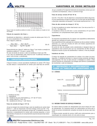 VOLTTS Componentes Eletrônicos Ltda.
Rua Brasil, 827 - Rudge Ramos - S.B.C. - Cep:09627-000 - SP - Brasil - Tel: (11) 4368-2411 - Fax: (11) 4368-9689 - www.voltts.com.br
VARISTORES DE ÓXIDO METÁLICOVOLTTS
Já que a resistência Rz depende fortemente da temperatura, temos que com
o aumento da temperatura, cresce a corrente de fuga.
Faixa de serviço normal (105
até 103
A)
Com Rv << Rz e Rb << Rv, Rv determina o comportamento elétrico (figura 8c).
A curva característica U/I (figura 6) segue com um bom grau de aproximação
a descrição matemática da equação 3, uma função exponencial com a > 30.
Faixa de alta corrente de choque (> 103
A)
O valor da resistência do varistor ideal tende à zero. Com isto se tem Rv <<
Rz e Rv < Rb (figura 8d).
A resistência ohmica do Zn0 tem a curva característica U/I que tende
novamente a um comportamento linear (upturn region).
Capacitância
Os esquemas equivalentes 8b e 8c indicam uma capacitância relativamente
elevada dos varistores de óxido metálico.
Essa capacitância limita a aplicação dos varistores (se não se adotam medidas
adicionais, p.e. como em circuitos em série com diodos capacitivos) em
sistemas de alta frequência.
Do ponto de vista de proteção contra sobretensões é desejável dispor da
capacitância maior possível para que sua característica de filtro de baixa
frequência recorte os picos de sobretensões e melhore o nível de proteção.
Indutância de linha
O tempo de resposta da característica do varistor é da ordem de picos-
segundos. A indutância terminais é a causa do tempo aumentar até alguns
nano-segundos. Por isso se deve procurar a instalação do varistor o mais
próximo possível do componente a se proteger para diminuir a possibilidade
de incrementar o valor da indutancia.
9 - DEFINIÇÕES E ESCLARECIMENTOS
SOBRE AS TABELAS DOS VARISTORES VTR
9.1 - CÓDIGO
Figura 7 Valor da resistência estática do varistor de óxido metálico em função do nível
de proteção.
Cálculo do expoente não linear aaaaa
Usualmente se determina a , aplicando os pares de valores para 1mA e 1A
da curva característica U/I na equação 5.
Para a figura 6, obtém-se:
(Eq. 6)
Desenvolvendo-se a figura 6, obtém-se a figura 7 que mostra a variação da
resistência estática R = U/I para o varistor VTR.
No caso da tensão de serviço o valor da resistência é maior que 1MW
e em caso de sobretensões pode reduzir-se até 10 potências decimais e
assim curto-circuitar a sobretensão.
8 - CIRCUITOS EQUIVALENTES
A figura 8 mostra o circuito equivalente simplificado do varistor VTR. Daqui
se pode deduzir o comportamento do varistor para cada faixa de corrente.
log I2
- log I1
logU2
-logU1
a =
log 1 - log 10 -
3
log 470 - log 390
= = 37
Figura 8a Figura 8c
Figura 8b Figura 8d
L - indutância da linha
C - capacitância
Rz - resistência da zona intermadiária (g » 1012
até 1013
Wcm)
Rv - varistor ideal (R = 0 até ¥W)
Rb - resistência do Zn0 (g = 1 até 10Wcm)
Faixa de corrente de fuga (< 10-4
A)
Já que na margem de corrente de fuga o valor da resistência do varistor ideal
tende à ¥ , pode ser desprezado. De forma análoga, temos que Rb << Rz.
Com isto obtemos circuito equivalente da figura 8b. A resistência ohmica Rz
determina o comportamento do varistor para correntes pequenas, a curva
característica U/I passa de um comportamento exponencial para linear (down-
turn region).
9.2 - MÁXIMA TENSÃO DE SERVIÇO PERMITIDA
Os valores dados só podem ser ultrapassados (por pouco tempo) em caso
de sobretensão. Os varistores devem ser selecionados de forma que a
tensão de serviço (considerando variações da tensão de serviço) seja mais
baixa.
A máxima tensão senoidal de serviço (Ueff) serve adicionamente para a
classificação dos varistores dentro de uma série de tipos.
Pág. 3/32
 