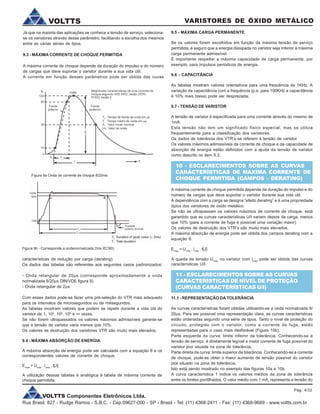 VOLTTS Componentes Eletrônicos Ltda.
Rua Brasil, 827 - Rudge Ramos - S.B.C. - Cep:09627-000 - SP - Brasil - Tel: (11) 4368-2411 - Fax: (11) 4368-9689 - www.voltts.com.br
VARISTORES DE ÓXIDO METÁLICOVOLTTS
Já que na maioria das aplicações se conhece a tensão de serviço, seleciona-
se os varistores através desse parâmetro, facilitando a escolha dos mesmos
entre as várias séries de tipos.
9.3 - MÁXIMA CORRENTE DE CHOQUE PERMITIDA
A máxima corrente de choque depende da duração do impulso e do número
de cargas que deve suportar o varistor durante a sua vida útil.
A corrente em função desses parâmetros pode ser obtida das cuvas
9.5 - MÁXIMA CARGA PERMANENTE
Se os valores forem escolhidos em função da máxima tensão de serviço
permitida, é seguro que a energia dissipada no varistor seja inferior à máxima
carga permanente admissível.
É importante respeitar a máxima capacidade de carga permanente, por
exemplo, para impulsos periódicos de energia.
9.6 - CAPACITÂNCIA
As tabelas mostram valores orientativos para uma frequência de 1KHz. A
variação da capacitância com a frequência (p.e. para 100KHz a capacitância
é 10% mais baixa) pode ser desprezada.
9.7 - TENSÃO DE VARISTOR
A tensão de varistor é especificada para uma corrente através do mesmo de
1mA.
Esta tensão não tem um significado físico especial, mas se utiliza
frequentemente para a classificação dos varistores.
Os dados de tolerância dos VTR’s se referem à tensão de varistor.
Os valores máximos adimissíveis da corrente de choque e da capacidade de
absorção de energia estão definidos com a ajuda da tensão de varistor
como descrito no item 9.3.
10 - ESCLARECIMENTOS SOBRE AS CURVAS
CARACTERÍSTICAS DE MÁXIMA CORRENTE DE
CHOQUE PERMITIDA (CAMPOS - DERATING)
A máxima corrente de choque permitida depende da duração do impulso e do
número de cargas que deve suportar o varistor durante sua vida útil.
A dependência com a carga se designa “efeito derating” e é uma propriedade
típica dos varistores de óxido metálico.
Se não se ultrapassam os valores máximos de corrente de choque, está
garantido que as curvas características U/I variam depois da carga, menos
que 10% (para a corrente de fuga é possível uma variação maior).
Os valores de destruição dos VTR’s são muito mais elevados.
A máxima absorção de energia pode ser obtida dos campos derating com a
equação 6.
Emáx
= Umáx
. imáx
. t[J]
A queda de tensão Umáx
no varistor com imáx
pode ser obtida das curvas
características U/I.
11 - ESCLARECIMENTOS SOBRE AS CURVAS
CARACTERÍSTICAS DE NÍVEL DE PROTEÇÃO
(CURVAS CARACTERÍSTICAS U/I)
11.1 - REPRESENTAÇÃO DA TOLERÂNCIA
As curvas características foram obtidas utilizando-se a onda normalizada 8/
20ms. Para ser possível uma representação clara, as curvas características
estão ordenadas segundo uma série de tipos. Tanto o nível de proteção do
circuito, protegido com o varistor, como a corrente de fuga, estão
representadas para o caso mais desforável (Figura 10b).
Parte esquerda da curva: limite infeiror da tolerância. Conhecendo-se a
tensão de serviço, é diretamente legível a maior corrente de fuga possível do
varistor pior situada na zona de tolerância.
Parte direita da curva: limite superior da tolerância. Conhecendo-se a corrente
de choque, pode-se obter o maior aumento de tensão possível do varistor
pior situado na zona de tolerância.
Isto está sendo mostrado no exemplo das figuras 10a e 10b.
A curva característica 1 indica os valores médios da zona de tolerância
entre os limites pontilhados. O valor médio com 1 mA, representa a tensão do
Figura 9a Onda de corrente de choque 8/20ms
características de redução por carga (derating).
Os dados das tabelas são referentes aos seguintes casos padronizados:
- Onda retangular de 20ms (corresponde aproximadamente a onda
normalizada 8/20ms DIN/VDE figura 9).
- Onda retangular de 2ms
Com esses dados pode-se fazer uma pré-seleção do VTR mais adequado
para os intervalos de microsegundos ou de milisegundos.
As tabelas mostram valores que podem se repetir durante a vida útil do
varistor de 1, 102
, 104
, 106
e ¥ vezes.
Se não forem ultrapassados os valores máximos admissíveis garante-se
que a tensão de varistor varia menos que 10%.
Os valores de destruição dos varistores VTR são muito mais elevados.
9.4 - MÁXIMA ABSORÇÃO DE ENERGIA
A máxima absorção de energia pode ser calculada com a equação 6 e os
correspondentes valores de corrente de choque.
Emax
= Umax
. imax
. t[J]
A utilização dessas tabelas é analógica à tabela de máxima corrente de
choque permitida.
Figura 9b - Corresponde a ondanormalizada 2ms IEC60)
Pág. 4/32
 