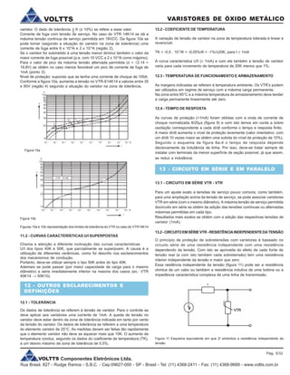 VOLTTS Componentes Eletrônicos Ltda.
Rua Brasil, 827 - Rudge Ramos - S.B.C. - Cep:09627-000 - SP - Brasil - Tel: (11) 4368-2411 - Fax: (11) 4368-9689 - www.voltts.com.br
VARISTORES DE ÓXIDO METÁLICOVOLTTS
Figura 10a
Figura 10b
Figuras 10a e 10b representação dos limites de tolerância do VTR no caso do VTR14K14
11.2 - CURVAS CARACTERÍSTICAS U/I SUPERPOSTAS
Chama a atenção a diferente inclinação das curvas características
U/I dos tipos 40K e 50K, que parcialmente se superpoem. A causa é a
utilização de diferentes cerâmicas, como foi descrito nos esclarecimentos
dos mecanismos de condução.
Portanto, deve-se utilizar sempre o tipo 50K antes do tipo 40K.
Ademais se pode passar (por maior capacidade de carga para o mesmo
diâmetro) a série imediatamente inferior na maioria dos casos (ex.: VTR
40K14 ® 50K10).
12 - OUTROS ESCLARECIMENTOS E
DEFINIÇÕES
12.1 - TOLERÂNCIA
Os dados de tolerância se referem à tensão de varistor. Para o controle se
deve aplicar aos varistores uma corrente de 1mA. A queda de tensão no
varistor deve estar dentro da zona de tolerância indicada em tanto por cento
da tensão do varistor. Os dados de tolerância se referem a uma temperatura
do elemento varistor de 25°C. As medidas devem ser feitas tão rapidamente
que o elemento varistor não deve se aquecer mais que 10K. O aumento de
temperatura conduz, segundo os dados do coeficiente de temperatura (TK),
a um desvio máximo da zona de tolerância de 0,5%.
varistor. O dado de tolerância K (± 10%) se refere a esse valor.
Corrente de fuga com tensão de serviço. No caso do VTR 14K14 se dá a
máxima tensão contínua de serviço permitida em 18VCC. Da figura 10a se
pode tomar (segundo a situação do varistor na zona de tolerância) uma
corrente de fuga entre 6 x 10-6
A e 2 x 10-4
A (região 2).
Se o varistor for submetido à uma tensão menor diminui também o valor da
maior corrente de fuga possível (p.e. com 10 VCC a 2 x 10-6
A como máximo).
Para o valor de pico da máxima tensão alternada permitida (û = Ö2.14 =
19,8V) se obtém no caso menos favorável um pico de corrente de fuga de
1mA (ponto 3).
Nível de proteção: supondo que se tenha uma corrente de choque de 100A.
Conforme a figura 10a, aumenta a tensão no VTR-S14K14 a valores entre 35
e 60V (região 4) segundo a situação do varistor na zona de tolerância.
12.2 - COEFICIENTE DE TEMPERATURA
A variação de tensão de varistor na zona de temperatura tolerada é linear e
reversível.
TK < -0,5 . 10-3
/K = -0,05%/K = -1%/D20K, para I ³ 1mA
A curva característica U/I (³ 1mA) e com ela também a tensão de varistor
varia para cada incremento de temperatura de 20K menos que 1%.
12.3 - TEMPERATURA DE FUNCIONAMENTO E ARMAZENAMENTO
As margens indicadas se referem à temperatura ambiente. Os VTR’s podem
ser utilizados em regime de serviço com a máxima carga permanente.
Na zona entre 85°C e a máxima temperatura de armazenamento deve tender
a carga permanente linearmente até zero.
12.4 - TEMPO DE RESPOSTA
As curvas de proteção (>1mA) foram obtidas com a onda de corrente de
choque normalizada 8/20ms (figura 9) e com isto temos em conta a sobre
oscilação correspondente a cada di/dt conforme o tempo e resposta finito.
A maior di/dt aumenta o nível de proteção levemente (valor orientativo: com
um di/dt 10 vezes maior se obtém uma subida do nível de proteção de 10%).
Segundo o esquema da figura 8a-d o tempo de resposta depende
decisivamente da indutância de linha. Por isso, deve-se tratar sempre de
instalar com terminais da menor superfície de seção possível, já que assim,
se reduz a indutância.
13 - CIRCUITO EM SÉRIE E EM PARALELO
13.1 - CIRCUITO EM SÉRIE VTR - VTR
Para um ajuste exato a tensões de serviço pouco comuns, como também,
para uma ampliação acima da tensão de serviço, se pode associar varistores
VTR em série (com o mesmo diâmetro). A máxima tensão de serviço permitida
docircuito em série se obtém da adição das tensões contínuas ou alternadas
máximas permitidas em cada tipo.
Resultados mais exatos se obtém com a adição das respectivas tensões de
varistor (1mA).
13.2-CIRCUITOEMSÉRIEVTR-RESISTÊNCIAINDEPENDENTEDATENSÃO
O princípio de proteção de sobretensões com varistores é baseado no
circuito série de uma resistência independente com uma resistência
dependendo da tensão. Com isto se aproveita do efeito de cada fonte de
tensão real (e com isto também cada sobretensão) tem uma resistência
interior independente da tensão e maior que zero.
Essa resitência independente da tensão (figura 11) pode ser a resistência
ohmica de um cabo ou também a resistência indutiva de uma bobina ou a
impedância característica complexa de uma linha de transmissão.
»
D
Figura 11 Esquema equivalente em que Zi simboliza a resistência independente da
tensão.
Pág. 5/32
 
