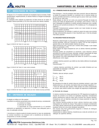 VOLTTS Componentes Eletrônicos Ltda.
Rua Brasil, 827 - Rudge Ramos - S.B.C. - Cep:09627-000 - SP - Brasil - Tel: (11) 4368-2411 - Fax: (11) 4368-9689 - www.voltts.com.br
VARISTORES DE ÓXIDO METÁLICOVOLTTS
17 - RESULTADOS DE TESTES
As figuras 12 a 14 mostram exemplos de resultados típicos de testes. Estão
representados, respectivamente, os valores médios e a margem de disperção
de um grupo.
As variações mais notáveis se observam na fase inicial de um teste. A
variação máxima permitida (± 5%) fica muito acima dos valores medidos.
Figura 12 DIN-IEC 68, Parte 2-2, calor seco
Figura 13 DIN-IEC 68, Parte 2-3, calor úmido constante
Figura 14 DIN-IEC 68, Parte 2-3, calor úmido com máx. tensão de serviço permitida
18 - CRITÉRIOS DE SELEÇÃO
A seleção se efetua em três passos:
• escolhem os varistores apropriados para a tensão de serviço, considerando:
a) corrente de choque
b) absorção de energia
c) capacidade de carga permanente (a e b também
estimando as repetições) se determina o varistor mais adequado para o
caso da aplicação prevista.
• encontra-se a máxima queda de tensão possível no caso de sobretensão
no varistor escolhido e se compara com a resistência as tensões do
componente ou circuito a proteger.
18.1 - PRIMEIRO PASSO DE SELEÇÃO
Para alcançar o nível de proteção mais baixo possível, deve-se determinar
na tabela de programa standard os varistores com a máxima tensão de
serviço permitida (sensorial ou contínua) igual ou pouco maior que a tensão
de serviço em cada caso.
Nesta seleção se deve ter em conta uma possível flutuação da tensão de
serviço (em redes de abastecimento, por exemplo, como mínimo ± 10%), já
que a dissipação de potência no varistor aumenta fortemente com a tensão
de serviço (um aumento de tensão de 10% multiplica por 15 a dissipação da
potência ).
Indicação: Evidentemente qualquer varistor com maior tensão de serviço
pode ser também escolhido.
Esse procedimento, por exemplo, é usado em casos nos quais uma corrente
de fuga extremamente pequena é mais importante que o nível de proteção
mais baixo possível.
18.2 SEGUNDO PASSO DE SELEÇÃO
Mediante a determinação no passo anterior de seleção da máxima tensão de
serviço permitida, reduz-se a escolha do melhor VTR de todo programa
apenas entre os de mesma tensão máxima de serviço.
Agora examina-se com o circuito que o varistor deve proteger, a que cargas
pode ser submetido o VTR.
Esses valores de carga comparam-se com os valores máximos permitidos
das tabelas.
Somente podem ser escolhidos os varistores, cujos máximos valores
permitidos de corrente de choque, absorção, energia e capacidade de carga
permanente sejam superiores aos indicados no caso em pauta.
Para garantir uma clara interpretação dos dados do circuito ou do varistor,
diferencia-se como segue:
• valores máximos possível, que obtém-se dos dados elétricos da aplicação
prevista.
Caracterização “T”
• valores máximos permitidos do varistor, que estão limitados por sua
capacidade de descarga e absorção.
Caracterização “máx”
Portanto, deve-se sempre cumprir:
Î £ imáx
(Eq.7)
Ê £ Emáx
(Eq.8)
£ Pmáx
(Eq.8)
Na estimativa de carga do varistor deve-se considerar sempre o caso mais
desfavorável (p.e. ao comutar uma bobina toda sua energia magnética ½ L.
i2
deve ser absorvida pelo varistor). Pelas perdas nos outros componentes
do circuito, esse cálculo contém uma margem de segurança complementar.
a) Corrente de choque
A máxima corrente de choque permissível do VTR depende da duração do
impulso de corrente e do número de repetições requeridas. Considerando
ambos parâmentros pode-se obter essa corrente dos campos derating.
Compara-se com as máximas correntes de choque possíveis no lugar de
aplicação do varistor.
Dos campos derating podem-se tomar valores máximos para ondas
retangulares de corrente de choque. Para poder-se comparar corretamente
com estes valores máximos tem-se que transformar a onda real de corrente
(qualquer forma) em uma onda retangular equivalente.
Isto resulta mais fácil graficamente segundo o método do retângulo
representado na figura 15.
Conservando os valores máximos, transforma-se a onda de corrente em um
retângulo de superfície idêntica.
Pág. 7/32
 