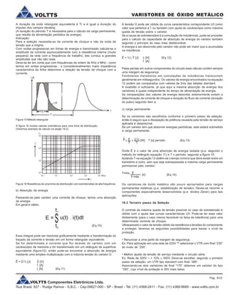 VOLTTS Componentes Eletrônicos Ltda.
Rua Brasil, 827 - Rudge Ramos - S.B.C. - Cep:09627-000 - SP - Brasil - Tel: (11) 4368-2411 - Fax: (11) 4368-9689 - www.voltts.com.br
VARISTORES DE ÓXIDO METÁLICOVOLTTS
A duração da onda retangular equivalente é Tr e é igual a duração do
impulso dos campos derating.
(A duração do período T é necessária para o cálculo da carga permanente,
que resulta da alimentação periódica de energia)
Indicação:
Para a seleção necessita-se da corrente de choque e não da onda de
tensão que a origina.
Com ondas progressivas em linhas de energia e transmissão calcula-se a
amplitude da corrente equivocadamente com a resistência interna (muito
pequena) da rede com a frequência de trabalho. Isto conduz a grandes
amplitudes que não são reais.
Deve-se ter em conta que com frequências da ordem de KHz e MHz - como
temos em ondas progressivas - a (consideravelmente) maior impedância
característica da linha determina a relação da tensão de choque com a
corrente.
Figura 15 Método retangular
A figura 16 mostra valores orientativos para uma linha de distribuição.
(Veremos exemplo de cálculo na seção 19.2)
Figura 16 Resistência de uma linha de distribuição com sobretensões de alta frequência.
b) Absorção de energia
Passando-se pelo varistor uma corrente de choque, temos uma absorção
de energia.
Em geral é válido:
Essa integral pode ser resolvida graficamente mediante a transformação do
traçado da corrente e tensão em um forma retangular equivalente.
Se for determinada a corrente que flui através do varistor com um
osciloscópio de memória e for transformado em um retângulo de superfície
equivalente (figura15), então pode-se encontrar a absorção de energia
mediante uma simples multiplicaçào com a máxima tensão do varistor Û:
Ê = Û Î tr
[J] Û [V]
Î [A]
tr
[S] (Eq.11)
A tensão Û pode ser obtida da curva característica correpondente U/I como
valor que pertence a Î, ou também com ajuda do osciloscópio como máxima
queda de tensão sobre o varistor.
Se a causa de sobretensões é a comutação de indutâncias, pode-se proceder
para o cálculo da capacidade de absorção de energia do varistor também
segundo o princípio do caso mais desfavorável.
A energia a ser absorvida pelo varistor não pode ser maior que a acumulada
na indutância.
Ê = ½ L Î2
[J] L [H] (Eq.12)
Î [A]
Pelas perdas em outros componentes do circuito esse cálculo contém sempre
uma margem de segurança.
Fenômenos transitórios em comutações de indutâncias transcorrem
geralmente em milisegundos. Os valores de energia encontrados na equação
12 podem ser comparados com valores de 2ms das tabelas standard.
A exatidão é suficiente, já que aqui a mesma absorção de energia dos
varistores é quase independente do tempo de alimentação de energia.
As comparações dos valores de energia descritas anteriormente evitam a
determinação da corrente de choque e duração do fluxo de corrente (duração
do pulso) segundo item a.
c) carga permanente
Se os varistores são escolhidos conforme o primeiro passo de seleção,
então é seguro que a dissipação de potência causada pela tensão de serviço
aplicada é desprezível.
Se um varistor tem que absorver energias periódicas, este estará submetido
a carga permanente.
^
P Ê = Û Î t=
T T
[W] T [s] período (Eq.13)
Onde Ê é o valor de uma absorção de energia isolada (p.e. segundo o
método do retângulo equação 11) e T o período, segundo a figura 15.
Isolando T na equação 13 obtêm-se o tempo mínimo que deve existir entre um
transitório e outro, sem que seja sobrepassada a máxima carga permanente
permissível pelo varistor:
Tmin Ê
P máx
[s] (Eq.14)
Os varistores de óxido metálico são pouco apropriados para cargas
permanentes estáticas (p.e. estabilização de tensão). Deves-se recorrer a
componentes especialmente desenvolvidos (p.e. diodos Zener) para tais
aplicações.
18.3 Terceiro passo da Seleção
O controle da máxima queda de tensão possível no caso de sobretensão é
obtido com a ajuda das curvas características U/I. Pode-se ter esse valor
diretamente (para o caso menos favorável na faixa da tolerância) para uma
determinada corrente de choque.
Ultrapassado o valor de tensão obtido da resistência a tensões do componente
a proteger, teremos as seguintes possibilidades para baixar o nível de
proteção.
• Renunciar a uma parte da margem de segurança.
Ex: Para aplicação em uma rede de 220V ~ selecionar o VTR com final “230”
ao invés de “250”.
• Melhor ajuste da tensão de serviço mediante o circuito série.
Ex: Rede de 320V ~ + 10% @ 350V. Deve-se escolher, segundo o primeiro
passo da seleção, um VTR tipo standard com final “385”.
Associando-se dois varistores de final “175” obtemos um varistor do tipo
“350”, cujo nível de proteção é 35V mais baixo.
(Eq.10)
=
Pág. 8/32
 