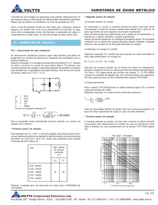 VOLTTS Componentes Eletrônicos Ltda.
Rua Brasil, 827 - Rudge Ramos - S.B.C. - Cep:09627-000 - SP - Brasil - Tel: (11) 4368-2411 - Fax: (11) 4368-9689 - www.voltts.com.br
VARISTORES DE ÓXIDO METÁLICOVOLTTS
• Escolha de uma margem de segurança mais estreita. Desenvolve-se um
tipo especial, que p.e. está situado na metade inferior da tolerância standard.
Nesse caso se obteria um decréscimo do nível de proteção de 10%.
Caso o nível de proteção achado for mais baixo que o desejado, pode-se
passar a um varistor com uma curva característica U/I mais alta, ou seja,
maior cifra na designação do tipo. Isto favorece a capacidade de carga e o
comportamento a longo prazo. A corrente de fuga se reduz ainda mais.
19 - EXEMPLOS DE CÁLCULO
19.1 - Desconexão de uma indutância
Ao desconectar indutâncias pode-se gerar altas tensões que põem em
perigo tanto os contatos de ruptura (p.e. transitores de comutação) como a
própria indutância.
Segundo a equação 12 a energia acumulada de uma bobina é ½ L.Î2
. Quando
se corta a corrente no circuito de uma bobina (figura 17) aparece uma
corrente induzida que carrega o capacitador aplicado em paralelo (o capacitor
pode também ser a capacitância da própria bobina). Sem termos em contas
as perdas, obtém-se ½ C.Û2
= ½ L.I2
UB
= 24V
L = 0,1H
Rcu
= 24W
I = 1A
C = 250pF
número de comutações desejadas 106
Para a supressão dessa sobretensão deve-se conectar um varistor em
paralelo com a bobina.
• Primeiro passo de seleção
Para alcançar com UB
= 24V - o nível de proteção mais baixo possível, tem-
se que selecionar segundo os valores de máxima tensão contínua de serviço
permitida um VTR com o final “20” (estes são aceitáveis para tensões
contínuas até 26V) Figura 18
Tipo Máx. tensão
de serviço
permitida
(V)
Ueff
U-
VTR - 05K20
VTR - 07K20
VTR - 10K20
VTR - 14K20
VTR - 20K20
20 26
• Segundo passo de seleção
a) Corrente através do varistor
Ao interromper o circuito, a corrente através da bobina não pode variar
bruscamente e circula em primeiro instante pelo varistor com o valor de 1A
para logo tender até zero segundo uma função exponencial.
Essa corrente poderia ser determinada com a ajuda de um osciloscópio ou
fazendo-se o cálculo mediante a função exponencial.
Depois da transformação em um retângulo equivalente (figura 15) se poderá
comparar com os valores dos campos derating e efetuar a seleção. A seleção
pode ser mais simples se for feita pela absorção de energia.
a) Absorção de energia do varistor
Segundo a equação 12 o varistor tem que absorver em cada comutação no
caso mais desfavorável um energia de:
Ê = ½ L.I2
= ½ 0,1H . 1A2
= 0,05J
Este tipo de processo sucede em um tempo da ordem de milisegundos,
portanto, comparam-se com os valores para 2ms das tabelas standard (figura
19). Para > 106
cargas temos que recorrer aos valores “¥”. O VTR 05K20
cumpre as condições de seleção mas sem nenhuma reserva de segurança.
Por isso, passa-se para um tipo imediatamente superior VTR 07K20.
c) Carga permanente
Para o varistor VTR 07K20 temos na tabela standard (figura 19) a máxima
carga permanente de 0,02W.
Segundo a equação 14 o tempo mínimo entre dois impulsos é:
Caso as comutações tenham um tempo mais curto temos que passar a um
tipo com maior capacidade de carga (ou seja, de maior diâmetro).
• Terceiro passo de seleção
A corrente aplicada ao varistor (1A) faz subir a tensão na bobina até 60V
(na posição mais desfavorável do varistor na zona de tolerância). Esse
valor é extraído da curva característica U/I do varistor VTR 07K20 (figura
20).
Portanto, a seleção deve ser feita entre os 5 tipos disco VTR-05K20 até
VTR-20K20.
Pág. 9/32
Tmin
E 0,05J 2,5s
Pmáx
0,02W
= = =
 