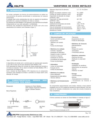 VOLTTS Componentes Eletrônicos Ltda.
Rua Brasil, 827 - Rudge Ramos - S.B.C. - Cep:09627-000 - SP - Brasil - Tel: (11) 4368-2411 - Fax: (11) 4368-9689 - www.voltts.com.br
VARISTORES DE ÓXIDO METÁLICOVOLTTS
As muitas vantagens da técnica de semicondutores se opõem ao
inconveniente da grande sensibilidade à sobretensão do material
semicondutor.
A proteção ideal contra sobretensões tem sido um aspecto de importância
primordial com o avanço da eletrônica em todos os campos.
Os Varistores de Óxido Metálico VTR aparecem como elementos de proteção
indispensáveis por sua vasta aplicação e confiabilidade.
Varistores são resistências dependentes de tensão com uma curva
característica (U/l simétrico como ilustrada a figura 1).
A dependência da tensão com a corrente pode ser expressa pelo expoente
a cujo valor é maior que 30 para Varistores Óxido Metálico VTR.
Uma capacidade de carga com corrente de choque excepcional somados a
um tempo de resposta < 25 ns, fazem do Varistor de Óxido Metálico VTR, o
componente de proteção ideal.
Com o Varistor de Óxido Metálico VTR, dispomos de um componente
econômico para limitação de tensão e correntes de choque assim como
absorção de energia.
Figura 1 (VTR) Varistor de óxido metálico
Diâmetros disponíveis do elemento 5, 7, 10, 14 e 20mm
varistor
Margem de proteção (conforme o tipo) 16 a 1000V
Corrente de choque (conforme o tipo) até 6500A
Capacidade de absorção de energia até 500J
(conforme o tipo)
Capacidade de carga permanente até 1,0W
(conforme o tipo)
Tempo de resposta < 25ns
Coeficiente de temperatura da tensão -0,5 x 103
V/K
Tolerância da tensão ± 10% (D K)
Faixa de temperatura de funcionamento -40°C a + 85°C
Faixa de temperatura de armazenamento -40°C a + 125°C
Resistência à tensão 2,5KV
• Telecomunicações
- Central automática privada
- Equipamentos
- Telefones com teclado
- Telex
- Fontes de alimentação
• Eletrônica de medição
- Controle e regulação
- Instalações de telemática
- Estação de ação à distância
- Controle de máquinas
- Instalações de alarmes
- Comutadores de aproximação
- Fontes de alimentação
• Informática
- Linhas de transmissão
- Proteção de CI’s
- Fontes de alimentação
• Eletrônica de potência
- Ponte retificadora
- Equipamentos de solda elétrica
- Veículos elétricos
• Eletrônica de Entretenimento
- Vídeo K7
Os componentes semicondutores como diodos, tiristores e triacs estando
protegidos com um VTR, poderão ter tensões de ruptura inferiores. Com isso
pode-se ter reduções consideráveis nos custos dos circuitos tornando-os
mais competitivos.
Figura 2 Princípio de Construção do VTR
curva característica símbolo tipo disco
simétrica internacional VTR
1. INTRODUÇÃO
2. CARACTERÍSTICAS GERAIS DOS
VARISTORES TIPO DISCO
Designação Varistores de Óxido Metálico
VDR (Voltagen Dependent Resistors)
Varistor (Variable Resistor)
Marca Registrada VTR
3 - CAMPOS DE APLICAÇÃO
- Televisores
- Equipamentos de som
- Fontes de alimentação
• Eletrônica de Consumo
- Eletrodomésticos
- Dimmer
- Relógios de quartzo
- Termostatos
- Ferramentas elétricas
• Eletrônica automotiva
- Eletrônica de bordo
- Retificador do alternador
- Rádio
• Sinalização
- Instalações de semáforos
- Balisamentos de aeroportos
- Alarmes
- Sistemas “no break”
• Energia
- Transformadores
- Bobinas
- Desacoplamento de indutâncias
- Enrolamento de motores e
geradores
4 - CONSTRUÇÃO
A forma construtiva do Varistor de Óxido Metálico é mostrada na figura 2:
Pág. 1/32
 