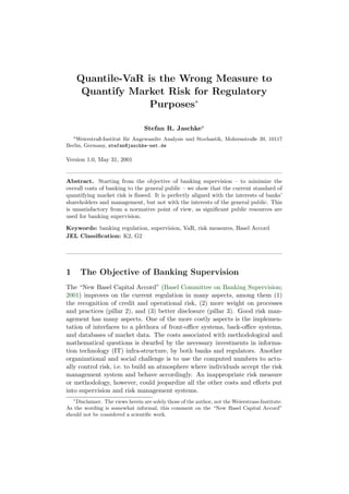 Quantile-VaR is the Wrong Measure to
         Quantify Market Risk for Regulatory
                      Purposes∗

                                  Stefan R. Jaschkea
    a
    Weierstraß-Institut f¨r Angewandte Analysis und Stochastik, Mohrenstraße 39, 10117
                         u
Berlin, Germany, stefan@jaschke-net.de

Version 1.0, May 31, 2001


Abstract. Starting from the objective of banking supervision – to minimize the
overall costs of banking to the general public – we show that the current standard of
quantifying market risk is ﬂawed. It is perfectly aligned with the interests of banks’
shareholders and management, but not with the interests of the general public. This
is unsatisfactory from a normative point of view, as signiﬁcant public resources are
used for banking supervision.

Keywords: banking regulation, supervision, VaR, risk measures, Basel Accord
JEL Classiﬁcation: K2, G2




1       The Objective of Banking Supervision
The “New Basel Capital Accord” (Basel Committee on Banking Supervision;
2001) improves on the current regulation in many aspects, among them (1)
the recognition of credit and operational risk, (2) more weight on processes
and practices (pillar 2), and (3) better disclosure (pillar 3). Good risk man-
agement has many aspects. One of the more costly aspects is the implemen-
tation of interfaces to a plethora of front-oﬃce systems, back-oﬃce systems,
and databases of market data. The costs associated with methodological and
mathematical questions is dwarfed by the necessary investments in informa-
tion technology (IT) infra-structure, by both banks and regulators. Another
organizational and social challenge is to use the computed numbers to actu-
ally control risk, i.e. to build an atmosphere where individuals accept the risk
management system and behave accordingly. An inappropriate risk measure
or methodology, however, could jeopardize all the other costs and eﬀorts put
into supervision and risk management systems.
    ∗
    Disclaimer. The views herein are solely those of the author, not the Weierstrass-Institute.
As the wording is somewhat informal, this comment on the “New Basel Capital Accord”
should not be considered a scientiﬁc work.
 