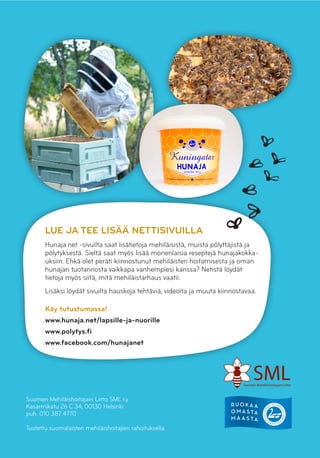 LUE JA TEE LISÄÄ NETTISIVUILLA
Hunaja.net -sivuilta saat lisätietoja mehiläisistä, muista pölyttäjistä ja
pölytyksestä. Sieltä saat myös lisää monenlaisia reseptejä hunajakokka-
uksiin. Ehkä olet peräti kiinnostunut mehiläisten hoitamisesta ja oman
hunajan tuotannosta vaikkapa vanhempiesi kanssa? Netistä löydät
tietoja myös siitä, mitä mehiläistarhaus vaatii.
Lisäksi löydät sivuilta hauskoja tehtäviä, videoita ja muuta kiinnostavaa.
Käy tutustumassa!
www.hunaja.net/lapsille-ja-nuorille
www.polytys.fi
www.facebook.com/hunajanet
Suomen Mehiläishoitajain Liitto SML r.y.
Kasarmikatu 26 C 34, 00130 Helsinki
puh. 010 387 4770
Tuotettu suomalaisten mehiläishoitajien rahoituksella.
 