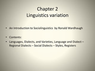 Chapter 2
Linguistics variation
• An Introduction to Sociolinguistics by Ronald Wardhaugh
• Contents:
• Languages, Dialects, and Varieties, Language and Dialect –
Regional Dialects – Social Dialects – Styles, Registers
 