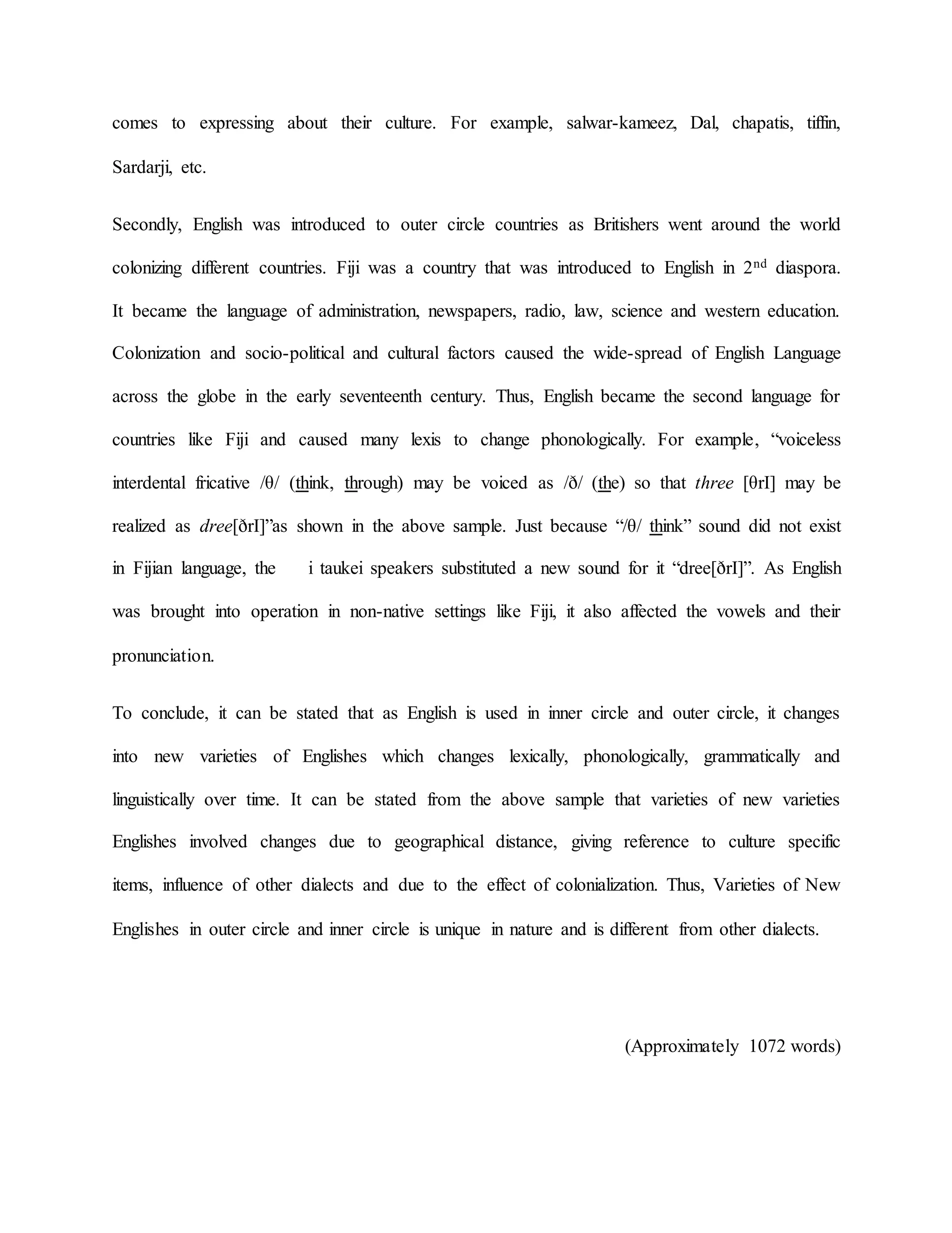 comes to expressing about their culture. For example, salwar-kameez, Dal, chapatis, tiffin,
Sardarji, etc.
Secondly, English was introduced to outer circle countries as Britishers went around the world
colonizing different countries. Fiji was a country that was introduced to English in 2nd diaspora.
It became the language of administration, newspapers, radio, law, science and western education.
Colonization and socio-political and cultural factors caused the wide-spread of English Language
across the globe in the early seventeenth century. Thus, English became the second language for
countries like Fiji and caused many lexis to change phonologically. For example, “voiceless
interdental fricative /θ/ (think, through) may be voiced as /ð/ (the) so that three [θrI] may be
realized as dree[ðrI]”as shown in the above sample. Just because “/θ/ think” sound did not exist
in Fijian language, the i taukei speakers substituted a new sound for it “dree[ðrI]”. As English
was brought into operation in non-native settings like Fiji, it also affected the vowels and their
pronunciation.
To conclude, it can be stated that as English is used in inner circle and outer circle, it changes
into new varieties of Englishes which changes lexically, phonologically, grammatically and
linguistically over time. It can be stated from the above sample that varieties of new varieties
Englishes involved changes due to geographical distance, giving reference to culture specific
items, influence of other dialects and due to the effect of colonialization. Thus, Varieties of New
Englishes in outer circle and inner circle is unique in nature and is different from other dialects.
(Approximately 1072 words)
 