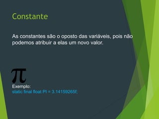 Constante
As constantes são o oposto das variáveis, pois não
podemos atribuir a elas um novo valor.
Exemplo:
static final float PI = 3.14159265f;
 