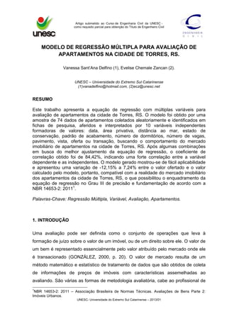 Artigo submetido ao Curso de Engenharia Civil da UNESC -
como requisito parcial para obtenção do Título de Engenheiro Civil
UNESC- Universidade do Extremo Sul Catarinense – 2013/01
MODELO DE REGRESSÃO MÚLTIPLA PARA AVALIAÇÃO DE
APARTAMENTOS NA CIDADE DE TORRES, RS.
Vanessa Sant’Ana Delfino (1), Evelise Chemale Zancan (2).
UNESC – Universidade do Extremo Sul Catarinense
(1)vanadelfino@hotmail.com, (2)ecz@unesc.net
RESUMO
Este trabalho apresenta a equação de regressão com múltiplas variáveis para
avaliação de apartamentos da cidade de Torres, RS. O modelo foi obtido por uma
amostra de 74 dados de apartamentos coletados aleatoriamente e identificados em
fichas de pesquisa, aferidos e interpretados por 10 variáveis independentes
formadoras de valores: data, área privativa, distância ao mar, estado de
conservação, padrão de acabamento, número de dormitórios, número de vagas,
pavimento, vista, oferta ou transação, buscando o comportamento do mercado
imobiliário de apartamentos na cidade de Torres, RS. Após algumas combinações
em busca do melhor ajustamento da equação de regressão, o coeficiente de
correlação obtido foi de 84,42%, indicando uma forte correlação entre a variável
dependente e as independentes. O modelo gerado mostrou-se de fácil aplicabilidade
e apresentou uma variação de -12,15% a 7,24% entre o valor ofertado e o valor
calculado pelo modelo, portanto, compatível com a realidade do mercado imobiliário
dos apartamentos da cidade de Torres, RS, o que possibilitou o enquadramento da
equação de regressão no Grau III de precisão e fundamentação de acordo com a
NBR 14653-2: 20111
.
Palavras-Chave: Regressão Múltipla, Variável, Avaliação, Apartamentos.
1. INTRODUÇÃO
Uma avaliação pode ser definida como o conjunto de operações que leva à
formação de juízo sobre o valor de um imóvel, ou de um direito sobre ele. O valor de
um bem é representado essencialmente pelo valor atribuído pelo mercado onde ele
é transacionado (GONZÁLEZ, 2000, p. 20). O valor de mercado resulta de um
método matemático e estatístico de tratamento de dados que são obtidos de coleta
de informações de preços de imóveis com características assemelhadas ao
avaliando. São várias as formas de metodologia avaliatória, cabe ao profissional de
1
NBR 14653-2: 2011 – Associação Brasileira de Normas Técnicas. Avaliações de Bens Parte 2:
Imóveis Urbanos.
 