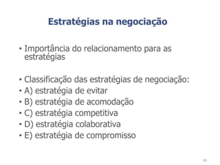 Estratégias na negociação
• Importância do relacionamento para as
estratégias
• Classificação das estratégias de negociação:
• A) estratégia de evitar
• B) estratégia de acomodação
• C) estratégia competitiva
• D) estratégia colaborativa
• E) estratégia de compromisso
85
 