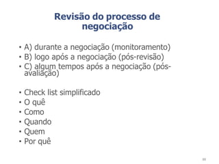 Revisão do processo de
negociação
• A) durante a negociação (monitoramento)
• B) logo após a negociação (pós-revisão)
• C) algum tempos após a negociação (pós-
avaliação)
• Check list simplificado
• O quê
• Como
• Quando
• Quem
• Por quê
88
 