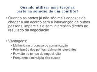 Quando utilizar uma terceira
parte na solução de um conflito?
• Quando as partes já não são mais capazes de
chegar a um acordo sem a intervenção de outras
pessoas, imparciais e sem interesses diretos no
resultado da negociação
• Vantagens:
• Melhoria no processo de comunicação
• Priorização dos pontos realmente relevantes
• Revisão do tempo de negociação
• Frequente diminuição dos custos
 