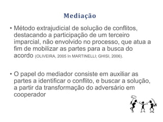 Mediação
• Método extrajudicial de solução de conflitos,
destacando a participação de um terceiro
imparcial, não envolvido no processo, que atua a
fim de mobilizar as partes para a busca do
acordo (OLIVEIRA, 2005 In MARTINELLI; GHISI, 2006).
• O papel do mediador consiste em auxiliar as
partes a identificar o conflito, e buscar a solução,
a partir da transformação do adversário em
cooperador
 