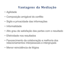 Vantagens da Mediação
• Agilidade
• Composição amigável do conflito
• Sigilo e privacidade das informações
• Informalidade
• Alto grau de satisfação das partes com o resultado
• Efetividade nos resultados
• Favorecimento da colaboração e melhoria dos
relacionamentos interpessoais e intergrupais
• Menor reincidência de litígios
 