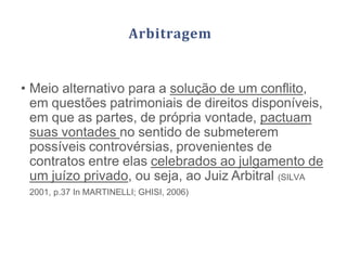 Arbitragem
• Meio alternativo para a solução de um conflito,
em questões patrimoniais de direitos disponíveis,
em que as partes, de própria vontade, pactuam
suas vontades no sentido de submeterem
possíveis controvérsias, provenientes de
contratos entre elas celebrados ao julgamento de
um juízo privado, ou seja, ao Juiz Arbitral (SILVA
2001, p.37 In MARTINELLI; GHISI, 2006)
 