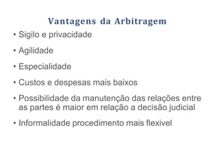 Vantagens da Arbitragem
• Sigilo e privacidade
• Agilidade
• Especialidade
• Custos e despesas mais baixos
• Possibilidade da manutenção das relações entre
as partes é maior em relação a decisão judicial
• Informalidade procedimento mais flexivel
 