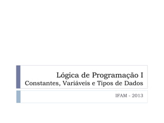 Lógica de Programação I
Constantes, Variáveis e Tipos de Dados
IFAM - 2013
 