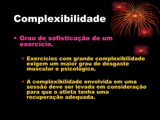Complexibilidade Grau de sofisticação de um exercício. Exercícios com grande complexibilidade exigem um maior grau de desgaste muscular e psicológico. A complexibilidade envolvida em uma sessão deve ser levada em consideração para que o atleta tenha uma recuperação adequada. 
