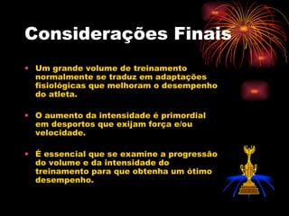 Considerações Finais Um grande volume de treinamento normalmente se traduz em adaptações fisiológicas que melhoram o desempenho do atleta. O aumento da intensidade é primordial em desportos que exijam força e/ou velocidade. É essencial que se examine a progressão do volume e da intensidade do treinamento para que obtenha um ótimo desempenho. 