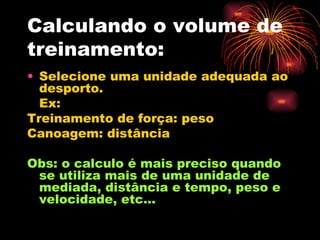 Calculando o volume de treinamento: Selecione uma unidade adequada ao desporto. Ex: Treinamento de força: peso Canoagem: distância Obs: o calculo é mais preciso quando se utiliza mais de uma unidade de mediada, distância e tempo, peso e velocidade, etc... 