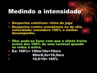 Medindo a intensidade Desportos coletivos: ritmo de jogo Desportos contra resistência ou de alta velocidade: considere 100% o melhor desempenho. Obs: pode-se fazer com que o atleta treine acima dos 100% de uma variável quando se reduz a outra. Ex: 100%= 100m/10s=10m/s 90m/8,5s=10,5m/s 10,5/10= 105% 