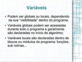 Variáveis
● Podem ser globais ou locais, dependendo
da sua “visibilidade” dentro do programa.
● Variáveis globais podem ser acessadas
durante todo o programa e geralmente
são declaradas no início do algoritmo;
● Variáveis locais são declaradas dentro de
blocos ou módulos do programa: funções,
sub rotinas...
 