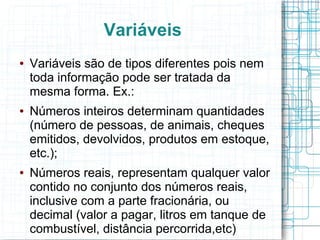 Variáveis
● Variáveis são de tipos diferentes pois nem
toda informação pode ser tratada da
mesma forma. Ex.:
● Números inteiros determinam quantidades
(número de pessoas, de animais, cheques
emitidos, devolvidos, produtos em estoque,
etc.);
● Números reais, representam qualquer valor
contido no conjunto dos números reais,
inclusive com a parte fracionária, ou
decimal (valor a pagar, litros em tanque de
combustível, distância percorrida,etc)
 