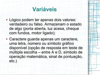 Variáveis
● Lógico podem ter apenas dois valores:
verdadeiro ou falso. Armazenam o estado
de algo (porta aberta, luz acesa, cheque
com fundos, motor ligado);
● Caractere guarda apenas um caractere,
uma letra, número ou símbolo gráfico
disponível (opção de resposta em teste de
múltipla escolha – entre A e D, símbolo de
operação matemática, sinal de pontuação,
etc.)
 