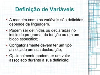 Definição de Variáveis
● A maneira como as variáveis são definidas
depende da linguagem.
● Podem ser definidas ou declaradas no
início do programa, da função ou em um
bloco específico;
● Obrigatoriamente devem ter um tipo
associado em sua declaração;
● Opcionalmente podem ter um valor
associado durante a sua definição;
 