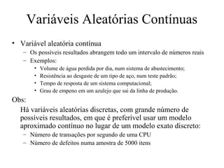 Variáveis Aleatórias Contínuas
• Variável aleatória contínua
   – Os possíveis resultados abrangem todo um intervalo de números reais
   – Exemplos:
       •   Volume de água perdida por dia, num sistema de abastecimento;
       •   Resistência ao desgaste de um tipo de aço, num teste padrão;
       •   Tempo de resposta de um sistema computacional;
       •   Grau de empeno em um azulejo que sai da linha de produção.
Obs:
  Há variáveis aleatórias discretas, com grande número de
  possíveis resultados, em que é preferível usar um modelo
  aproximado contínuo no lugar de um modelo exato discreto:
   – Número de transações por segundo de uma CPU
   – Número de defeitos numa amostra de 5000 itens
 