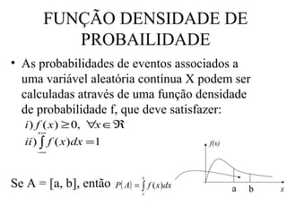 FUNÇÃO DENSIDADE DE
          PROBAILIDADE
• As probabilidades de eventos associados a
  uma variável aleatória contínua X podem ser
  calculadas através de uma função densidade
  de probabilidade f, que deve satisfazer:
   i ) f ( x ) ≥ 0, ∀x ∈ℜ
      +∞

   ii ) ∫ f ( x) dx =1                    f(x)
      −∞




Se A = [a, b], então P( A) = ∫ f ( x)dx
                               b


                               a
                                                 a   b   x
 