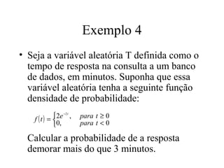 Exemplo 4
• Seja a variável aleatória T definida como o
  tempo de resposta na consulta a um banco
  de dados, em minutos. Suponha que essa
  variável aleatória tenha a seguinte função
  densidade de probabilidade:
           2e −2 t ,
   f (t) =             para t ≥ 0
           0,          para t < 0

  Calcular a probabilidade de a resposta
  demorar mais do que 3 minutos.
 