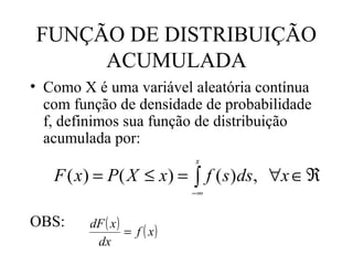 FUNÇÃO DE DISTRIBUIÇÃO
     ACUMULADA
• Como X é uma variável aleatória contínua
  com função de densidade de probabilidade
  f, definimos sua função de distribuição
  acumulada por:
                            x

   F ( x) = P ( X ≤ x) = ∫ f ( s )ds, ∀x ∈ ℜ
                            −∞


OBS:    dF ( x )
                 = f ( x)
         dx
 