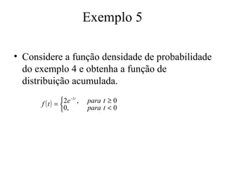 Exemplo 5

• Considere a função densidade de probabilidade
  do exemplo 4 e obtenha a função de
  distribuição acumulada.
              2e −2 t ,
      f (t) =             para t ≥ 0
              0,          para t < 0
 