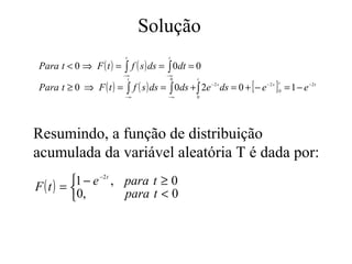 Solução
                         t                 t

Para t < 0 ⇒ F ( t ) =   ∫ f ( s ) ds = ∫ 0dt = 0
                         −∞               −∞

                              f ( s ) ds = ∫ 0ds + ∫ 2e −2 s ds = 0 + [ − e −2 s ] 0 = 1 − e −2 t
                          t                0         t

Para t ≥ 0 ⇒ F ( t ) =
                                                                                   t
                          ∫
                         −∞               −∞         0




Resumindo, a função de distribuição
acumulada da variável aleatória T é dada por:
       1 − e −2 t , para t ≥ 0
F(t) = 
       0,           para t < 0
 
