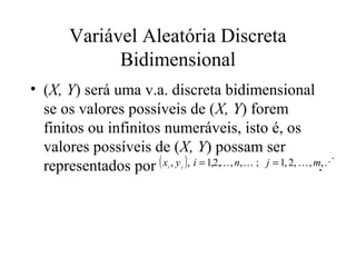 Variável Aleatória Discreta
              Bidimensional
• (X, Y) será uma v.a. discreta bidimensional
  se os valores possíveis de (X, Y) forem
  finitos ou infinitos numeráveis, isto é, os
  valores possíveis de (X, Y) possam ser
  representados por ( x , y ), i = 1,2, , n,  ; j = 1, 2,  , m., 
                               i   j
 