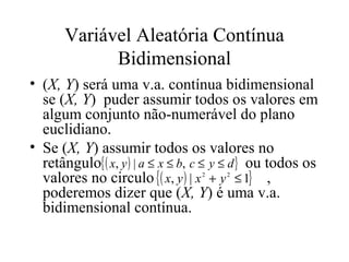 Variável Aleatória Contínua
             Bidimensional
• (X, Y) será uma v.a. contínua bidimensional
  se (X, Y) puder assumir todos os valores em
  algum conjunto não-numerável do plano
  euclidiano.
• Se (X, Y) assumir todos os valores no
  retângulo{ ( x, y ) | a ≤ x ≤ b, c ≤ y ≤ d } ou todos os
  valores no circulo { ( x, y ) | x + y ≤ 1} ,
                                  2    2


  poderemos dizer que (X, Y) é uma v.a.
  bidimensional contínua.
 