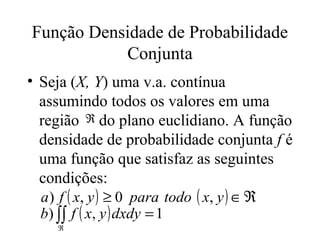 Função Densidade de Probabilidade
           Conjunta
• Seja (X, Y) uma v.a. contínua
  assumindo todos os valores em uma
  região ℜ do plano euclidiano. A função
  densidade de probabilidade conjunta f é
  uma função que satisfaz as seguintes
  condições:
  a ) f ( x, y ) ≥ 0 para todo ( x, y ) ∈ ℜ
  b) ∫∫ f ( x, y ) dxdy = 1
     ℜ
 