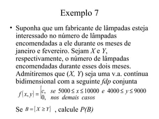 Exemplo 7
• Suponha que um fabricante de lâmpadas esteja
  interessado no número de lâmpadas
  encomendadas a ele durante os meses de
  janeiro e fevereiro. Sejam X e Y,
  respectivamente, o número de lâmpadas
  encomendadas durante esses dois meses.
  Admitiremos que (X, Y) seja uma v.a. contínua
  bidimensional com a seguinte fdp conjunta
             {
   f ( x, y ) = c, se 5000 ≤ x ≤ 10000 e 4000 ≤ y ≤ 9000
                0, nos demais casos
  Se   B = { X ≥ Y}   , calcule P(B)
 