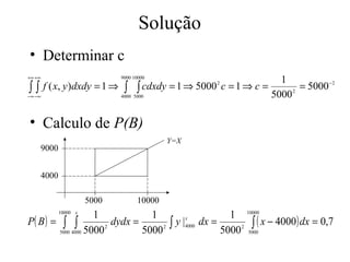 Solução
• Determinar c
+∞ +∞                           9000 10000
                                                              1
 ∫∫   f ( x, y )dxdy = 1 ⇒ ∫ ∫ cdxdy = 1 ⇒ 5000 c = 1 ⇒ c =
                                                    2
                                                                   = 5000 −2
−∞ −∞                     4000 5000                         5000 2

• Calculo de P(B)
                                              Y=X
        9000


        4000

                         5000         10000
                     1
               10000 x
                                   1                     1 10000
P( B ) = ∫ ∫              dydx =      2 ∫
                                          y |4000 dx =
                                             x
                                                           2 ∫
                                                               ( x − 4000) dx = 0,7
         5000 4000 5000          5000                  5000 5000
                        2
 