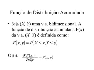 Função de Distribuição Acumulada

• Seja (X, Y) uma v.a. bidimensional. A
 função de distribuição acumulada F(x)
 da v.a. (X, Y) é definida como:
  F ( x, y ) = P ( X ≤ x, Y ≤ y )

OBS:    ∂2 F ( x, y )
                      = f ( x, y )
           ∂x∂y
 